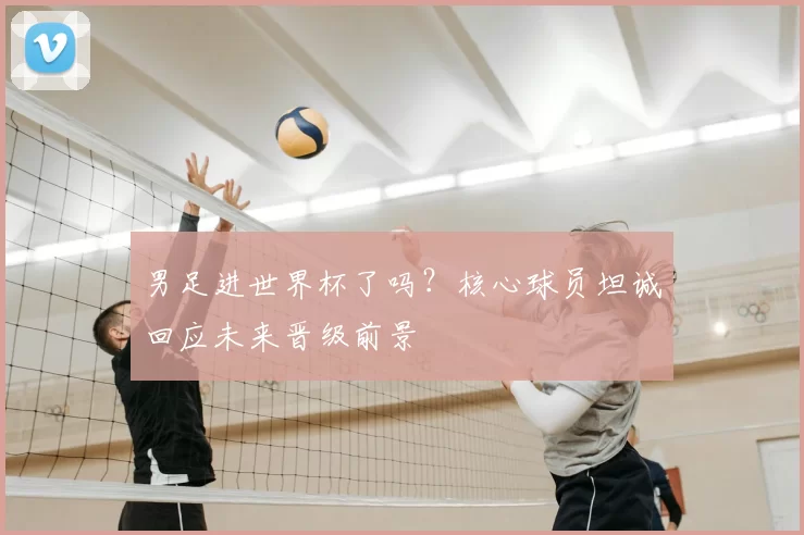 男足进世界杯了吗?核心球员坦诚回应未来晋级前景