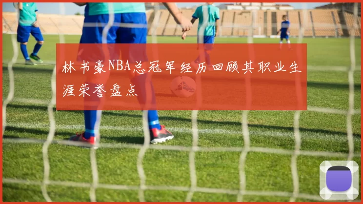 林书豪NBA总冠军经历回顾其职业生涯荣誉盘点