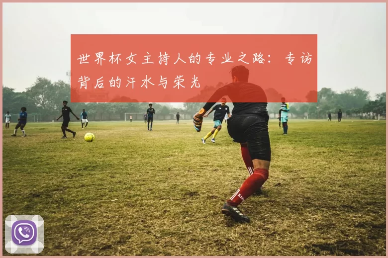 世界杯女主持人的专业之路：专访背后的汗水与荣光