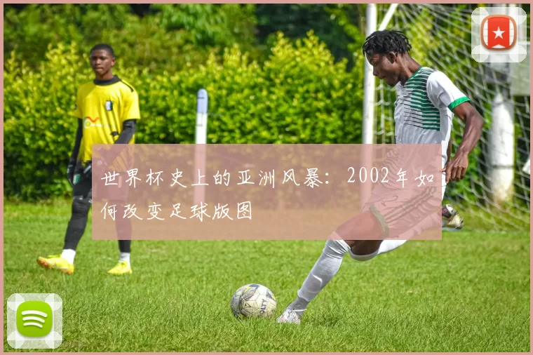 世界杯史上的亚洲风暴：2002年如何改变足球版图
