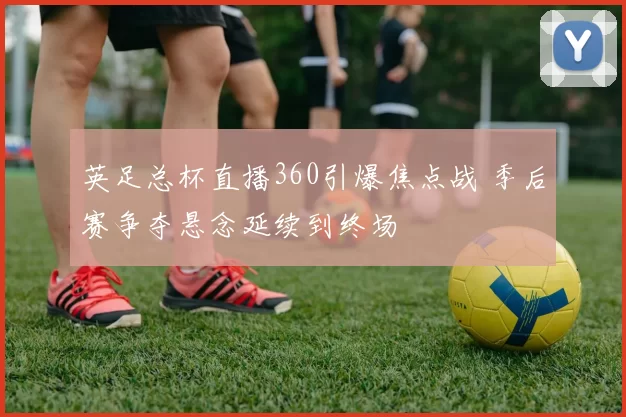 英足总杯直播360引爆焦点战 季后赛争夺悬念延续到终场