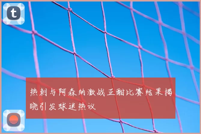 热刺与阿森纳激战正酣比赛结果揭晓引发球迷热议