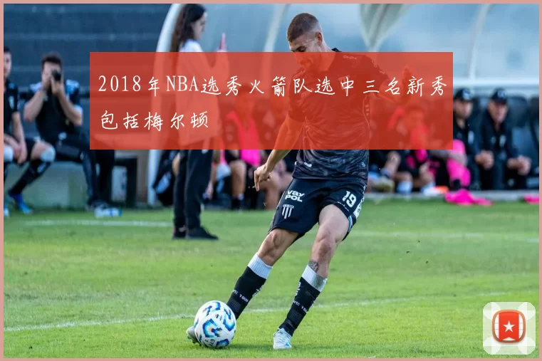 2018年NBA选秀火箭队选中三名新秀包括梅尔顿
