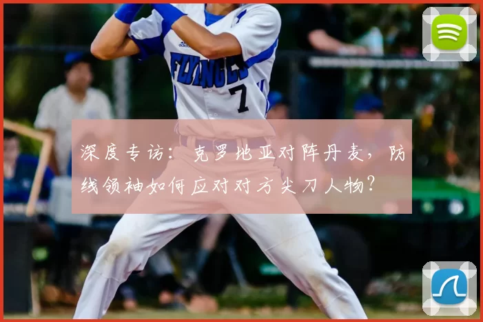 深度专访：克罗地亚对阵丹麦，防线领袖如何应对对方尖刀人物？