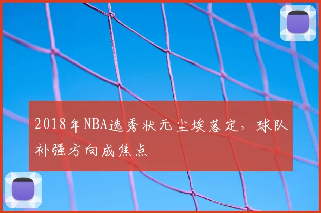 2018年NBA选秀状元尘埃落定，球队补强方向成焦点
