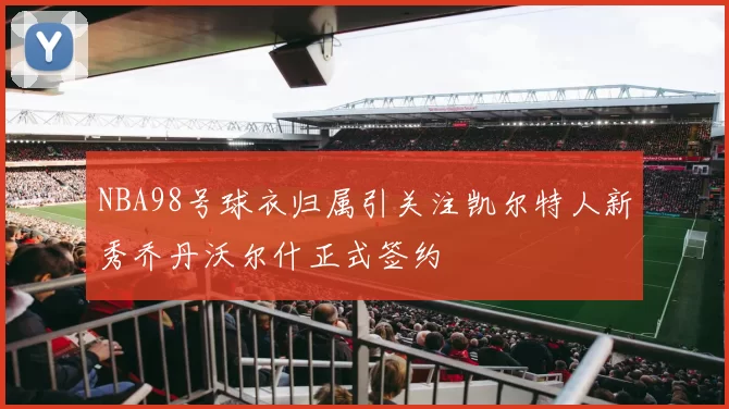 NBA98号球衣归属引关注凯尔特人新秀乔丹沃尔什正式签约
