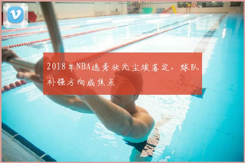 2018年NBA选秀状元尘埃落定，球队补强方向成焦点