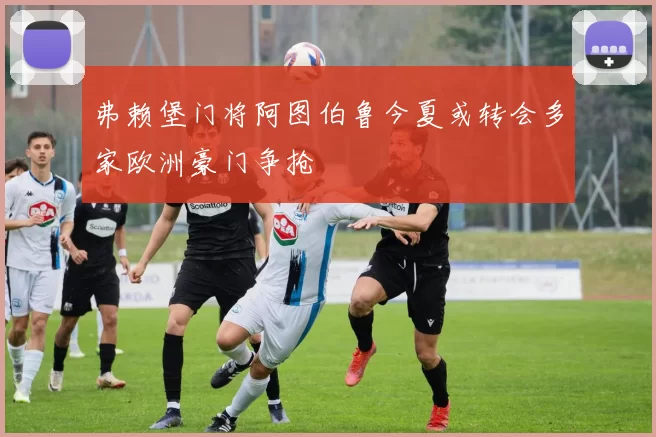 弗赖堡门将阿图伯鲁今夏或转会多家欧洲豪门争抢