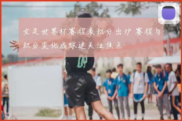 女足世界杯赛程表积分出炉 赛程与积分变化成球迷关注焦点