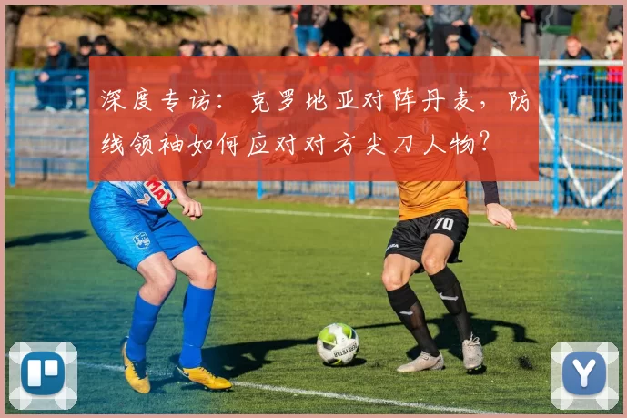 深度专访：克罗地亚对阵丹麦，防线领袖如何应对对方尖刀人物？