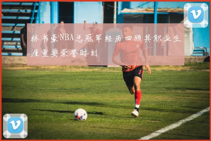 林书豪NBA总冠军经历回顾其职业生涯重要荣誉时刻