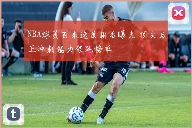 NBA球员百米速度排名曝光 顶尖后卫冲刺能力领跑榜单