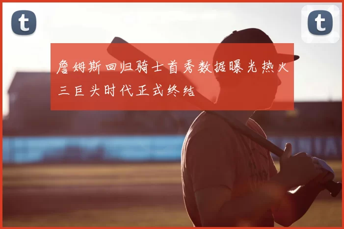 詹姆斯回归骑士首秀数据曝光热火三巨头时代正式终结