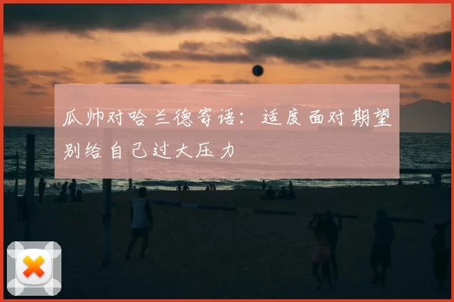 瓜帅对哈兰德寄语：适度面对期望别给自己过大压力