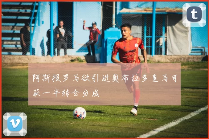 阿斯报罗马欲引进奥布拉多皇马可获一半转会分成