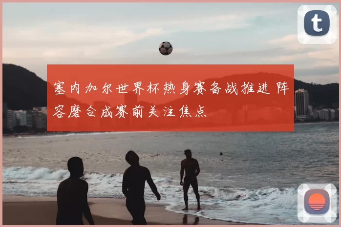 塞内加尔世界杯热身赛备战推进 阵容磨合成赛前关注焦点
