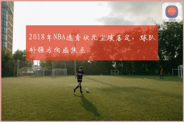 2018年NBA选秀状元尘埃落定，球队补强方向成焦点