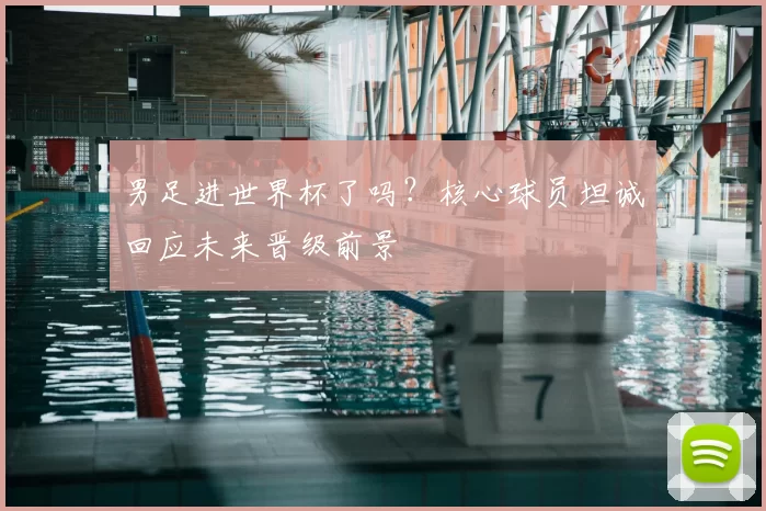 男足进世界杯了吗？核心球员坦诚回应未来晋级前景