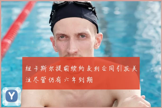 纽卡斯尔提前续约麦利合同引发关注尽管仍有六年到期
