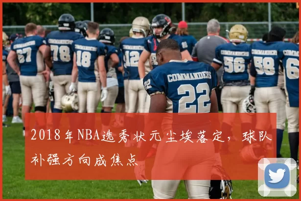 2018年NBA选秀状元尘埃落定,球队补强方向成焦点