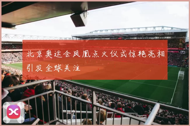 北京奥运会凤凰点火仪式惊艳亮相引发全球关注