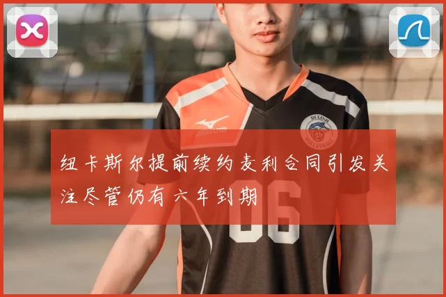 纽卡斯尔提前续约麦利合同引发关注尽管仍有六年到期