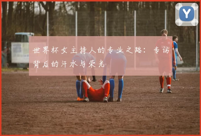 世界杯女主持人的专业之路：专访背后的汗水与荣光