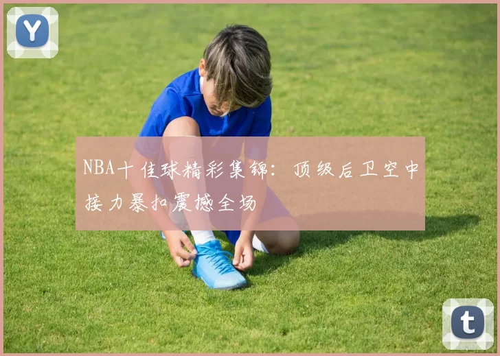 NBA十佳球精彩集锦：顶级后卫空中接力暴扣震撼全场