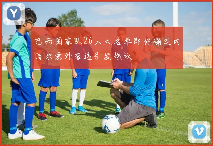 巴西国家队26人大名单即将确定内马尔意外落选引发热议