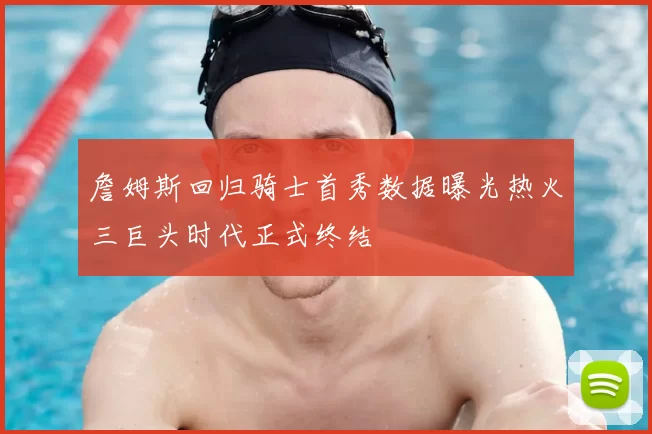 詹姆斯回归骑士首秀数据曝光热火三巨头时代正式终结