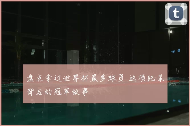盘点拿过世界杯最多球员 这项纪录背后的冠军故事