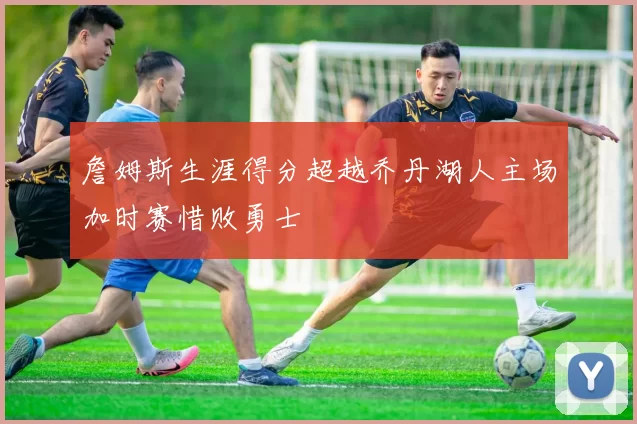 詹姆斯生涯得分超越乔丹湖人主场加时赛惜败勇士