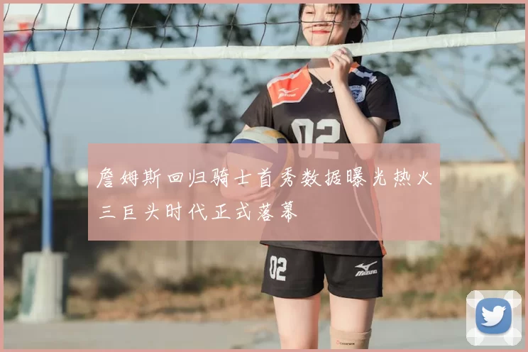 詹姆斯回归骑士首秀数据曝光热火三巨头时代正式落幕