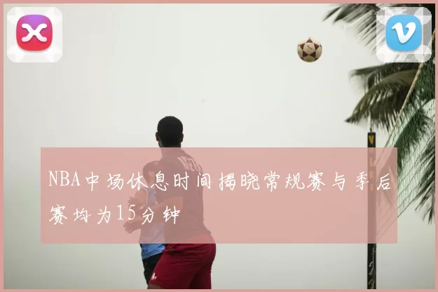 NBA中场休息时间揭晓常规赛与季后赛均为15分钟