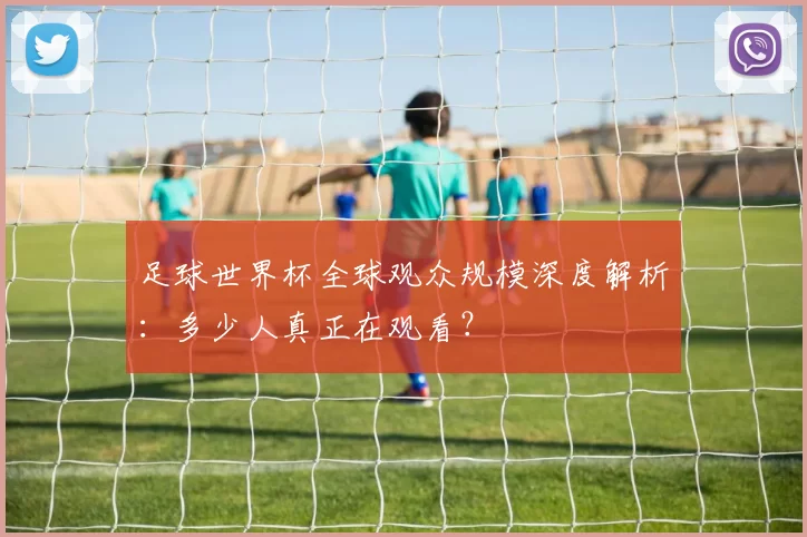 足球世界杯全球观众规模深度解析：多少人真正在观看？