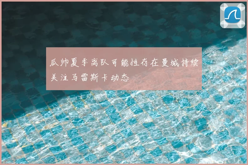 瓜帅夏季离队可能性存在曼城持续关注马雷斯卡动态