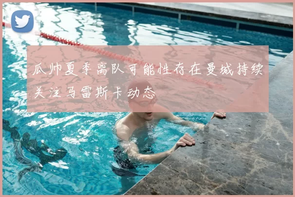 瓜帅夏季离队可能性存在曼城持续关注马雷斯卡动态