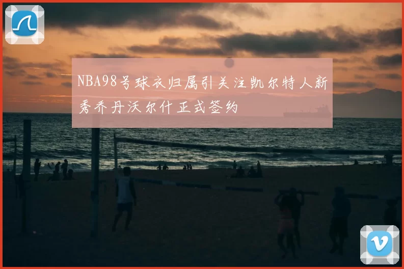 NBA98号球衣归属引关注凯尔特人新秀乔丹沃尔什正式签约